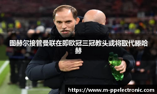 图赫尔接管曼联在即欧冠三冠教头或将取代滕哈赫